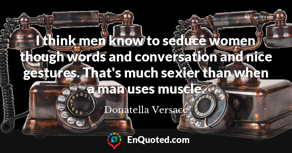 I think men know to seduce women though words and conversation and nice gestures. That's much sexier than when a man uses muscle.