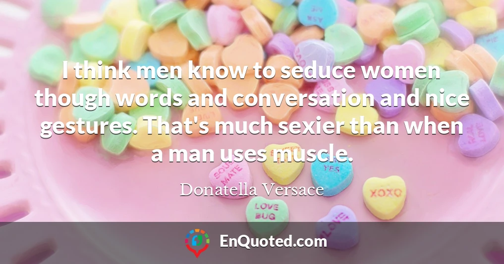 I think men know to seduce women though words and conversation and nice gestures. That's much sexier than when a man uses muscle.