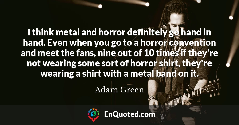 I think metal and horror definitely go hand in hand. Even when you go to a horror convention and meet the fans, nine out of 10 times if they're not wearing some sort of horror shirt, they're wearing a shirt with a metal band on it.