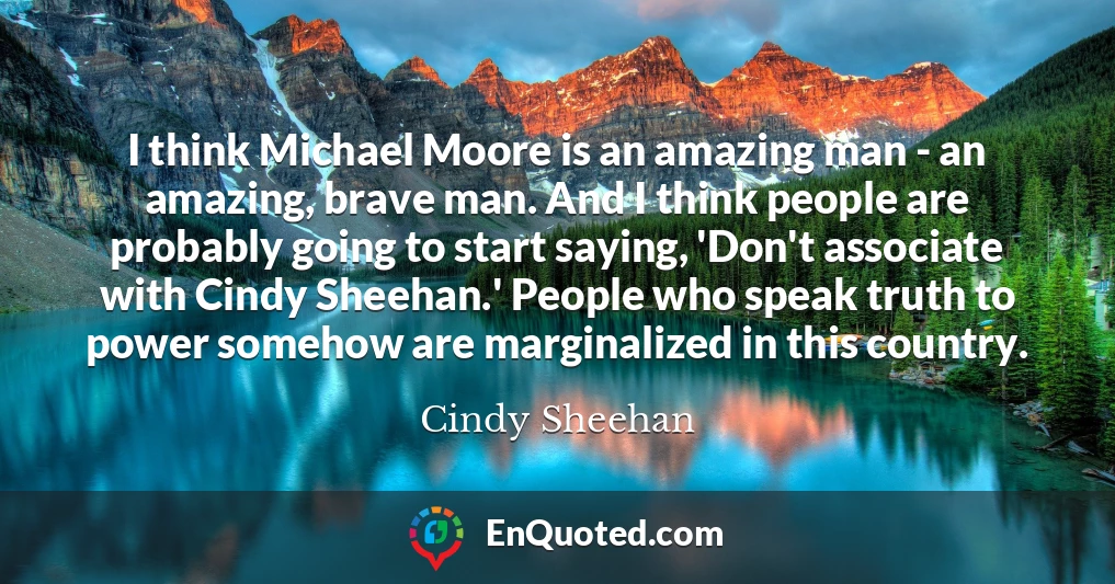 I think Michael Moore is an amazing man - an amazing, brave man. And I think people are probably going to start saying, 'Don't associate with Cindy Sheehan.' People who speak truth to power somehow are marginalized in this country.