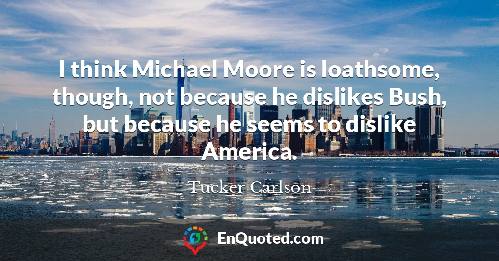 I think Michael Moore is loathsome, though, not because he dislikes Bush, but because he seems to dislike America.