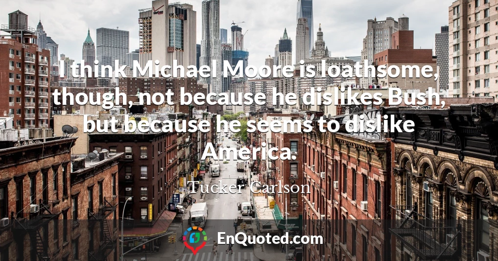 I think Michael Moore is loathsome, though, not because he dislikes Bush, but because he seems to dislike America.