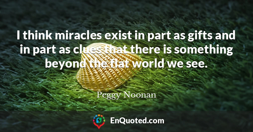 I think miracles exist in part as gifts and in part as clues that there is something beyond the flat world we see.
