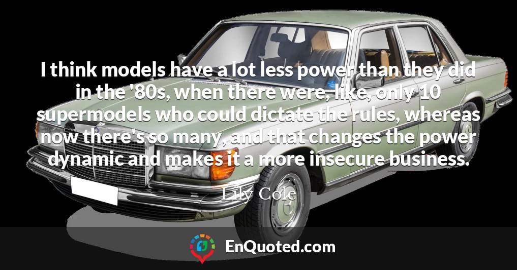 I think models have a lot less power than they did in the '80s, when there were, like, only 10 supermodels who could dictate the rules, whereas now there's so many, and that changes the power dynamic and makes it a more insecure business.