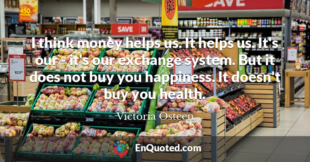 I think money helps us. It helps us. It's our - it's our exchange system. But it does not buy you happiness. It doesn't buy you health.