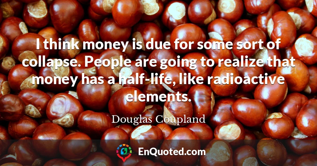 I think money is due for some sort of collapse. People are going to realize that money has a half-life, like radioactive elements.