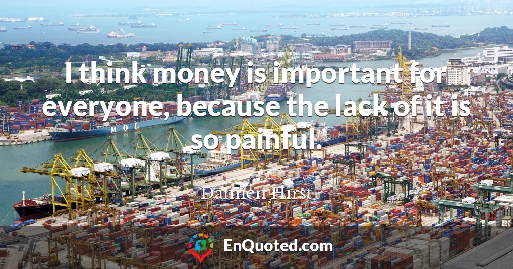 I think money is important for everyone, because the lack of it is so painful.