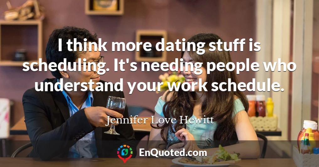 I think more dating stuff is scheduling. It's needing people who understand your work schedule.
