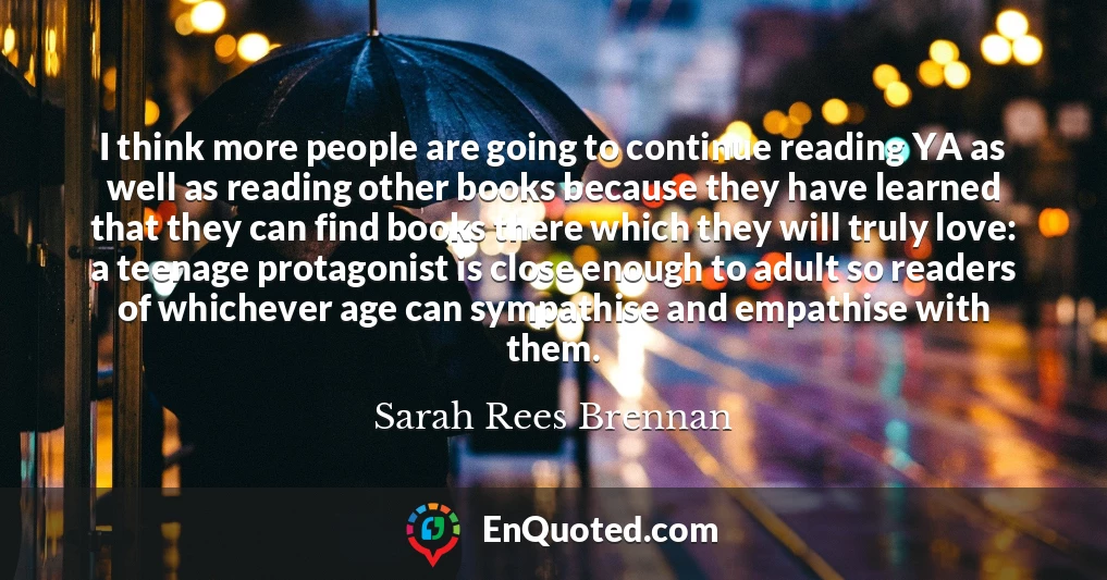 I think more people are going to continue reading YA as well as reading other books because they have learned that they can find books there which they will truly love: a teenage protagonist is close enough to adult so readers of whichever age can sympathise and empathise with them.