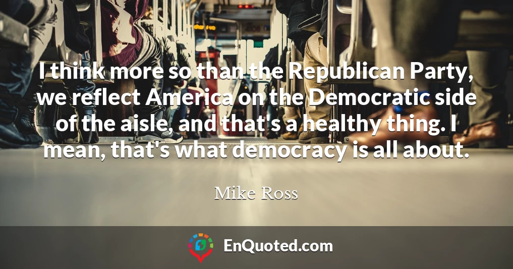 I think more so than the Republican Party, we reflect America on the Democratic side of the aisle, and that's a healthy thing. I mean, that's what democracy is all about.