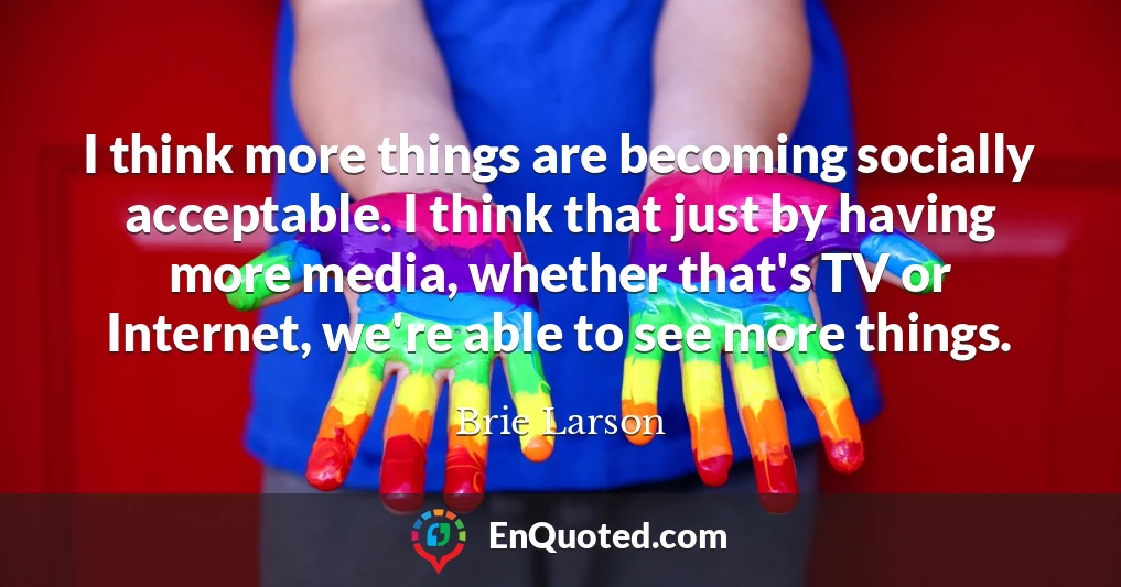 I think more things are becoming socially acceptable. I think that just by having more media, whether that's TV or Internet, we're able to see more things.