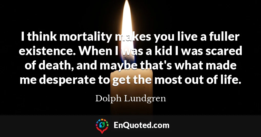 I think mortality makes you live a fuller existence. When I was a kid I was scared of death, and maybe that's what made me desperate to get the most out of life.