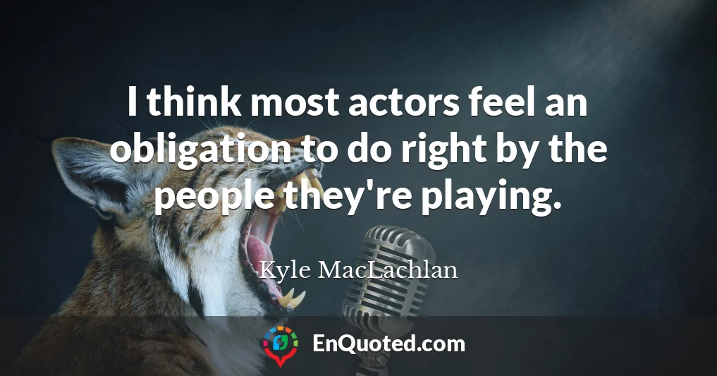 I think most actors feel an obligation to do right by the people they're playing.