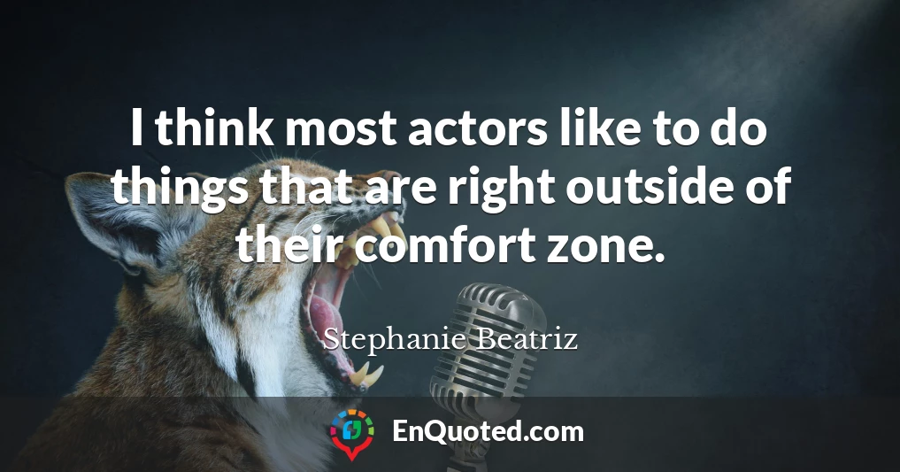 I think most actors like to do things that are right outside of their comfort zone.