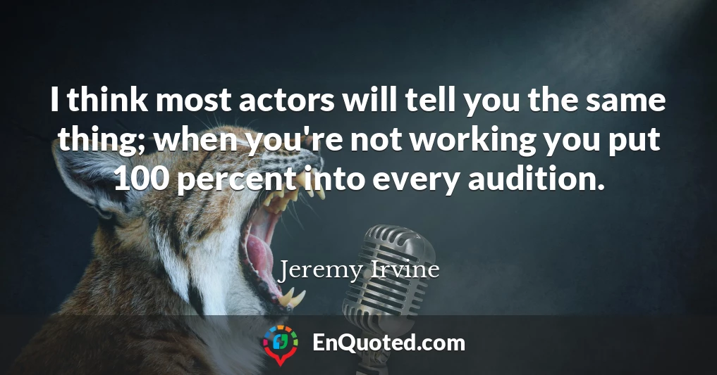 I think most actors will tell you the same thing; when you're not working you put 100 percent into every audition.