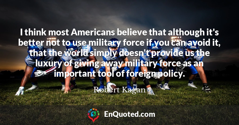 I think most Americans believe that although it's better not to use military force if you can avoid it, that the world simply doesn't provide us the luxury of giving away military force as an important tool of foreign policy.
