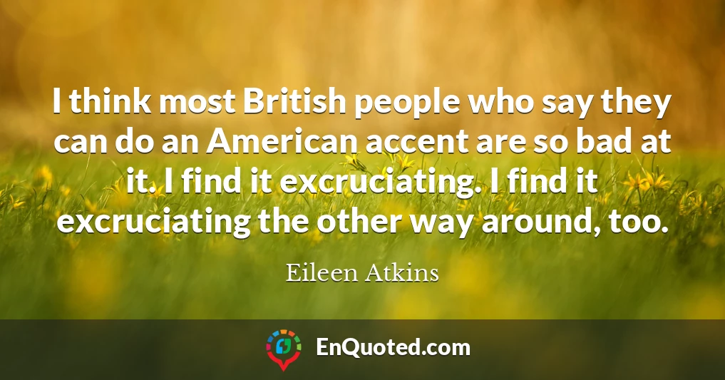 I think most British people who say they can do an American accent are so bad at it. I find it excruciating. I find it excruciating the other way around, too.