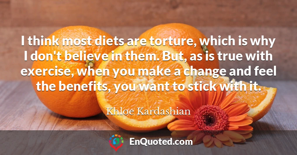 I think most diets are torture, which is why I don't believe in them. But, as is true with exercise, when you make a change and feel the benefits, you want to stick with it.