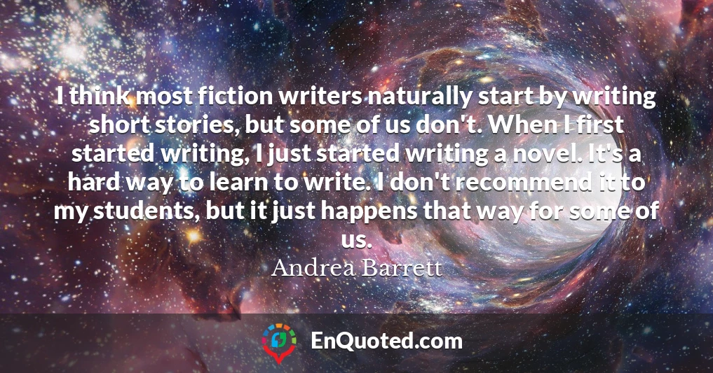 I think most fiction writers naturally start by writing short stories, but some of us don't. When I first started writing, I just started writing a novel. It's a hard way to learn to write. I don't recommend it to my students, but it just happens that way for some of us.