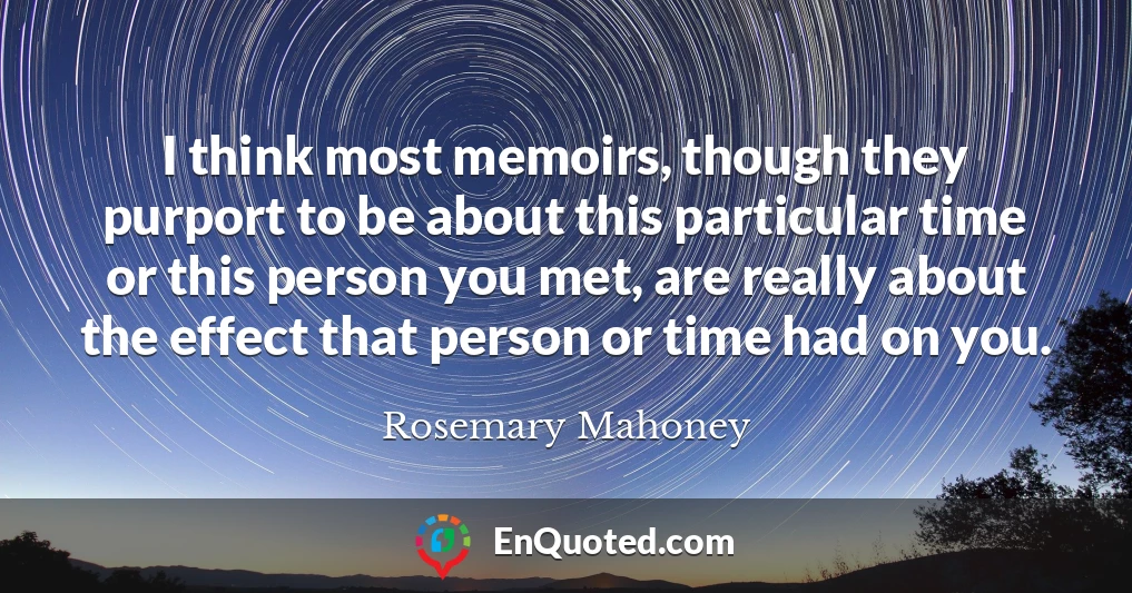 I think most memoirs, though they purport to be about this particular time or this person you met, are really about the effect that person or time had on you.