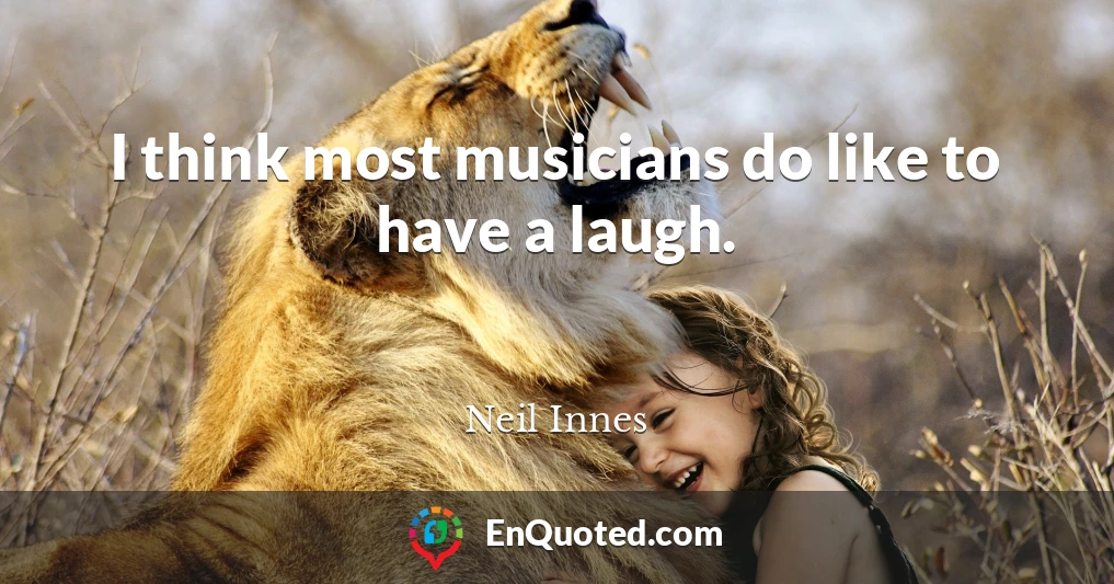 I think most musicians do like to have a laugh.