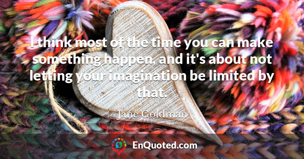 I think most of the time you can make something happen, and it's about not letting your imagination be limited by that.