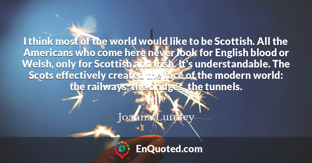 I think most of the world would like to be Scottish. All the Americans who come here never look for English blood or Welsh, only for Scottish and Irish. It's understandable. The Scots effectively created the face of the modern world: the railways, the bridges, the tunnels.