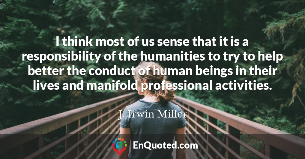 I think most of us sense that it is a responsibility of the humanities to try to help better the conduct of human beings in their lives and manifold professional activities.