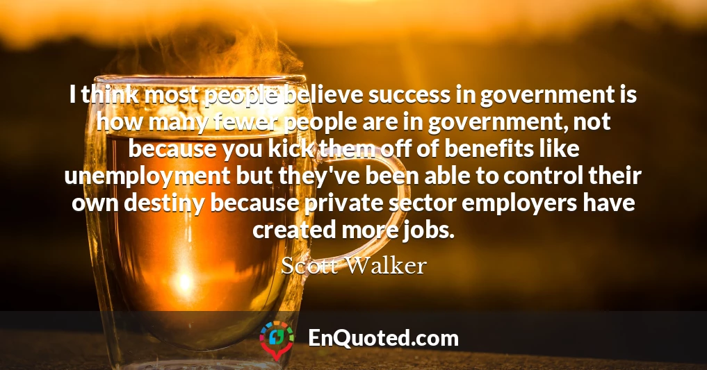 I think most people believe success in government is how many fewer people are in government, not because you kick them off of benefits like unemployment but they've been able to control their own destiny because private sector employers have created more jobs.