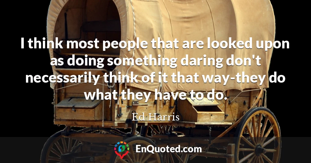 I think most people that are looked upon as doing something daring don't necessarily think of it that way-they do what they have to do.
