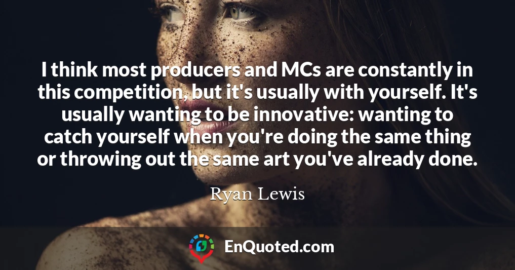 I think most producers and MCs are constantly in this competition, but it's usually with yourself. It's usually wanting to be innovative: wanting to catch yourself when you're doing the same thing or throwing out the same art you've already done.