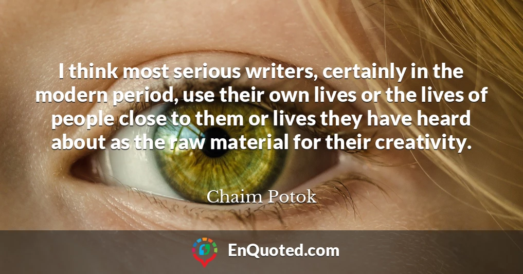 I think most serious writers, certainly in the modern period, use their own lives or the lives of people close to them or lives they have heard about as the raw material for their creativity.