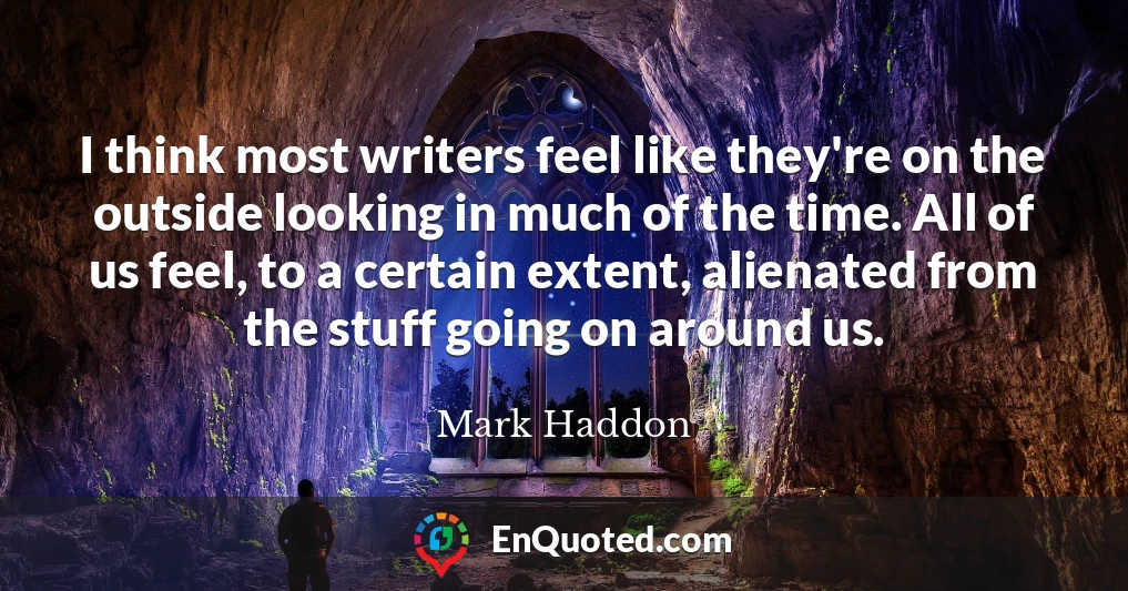 I think most writers feel like they're on the outside looking in much of the time. All of us feel, to a certain extent, alienated from the stuff going on around us.
