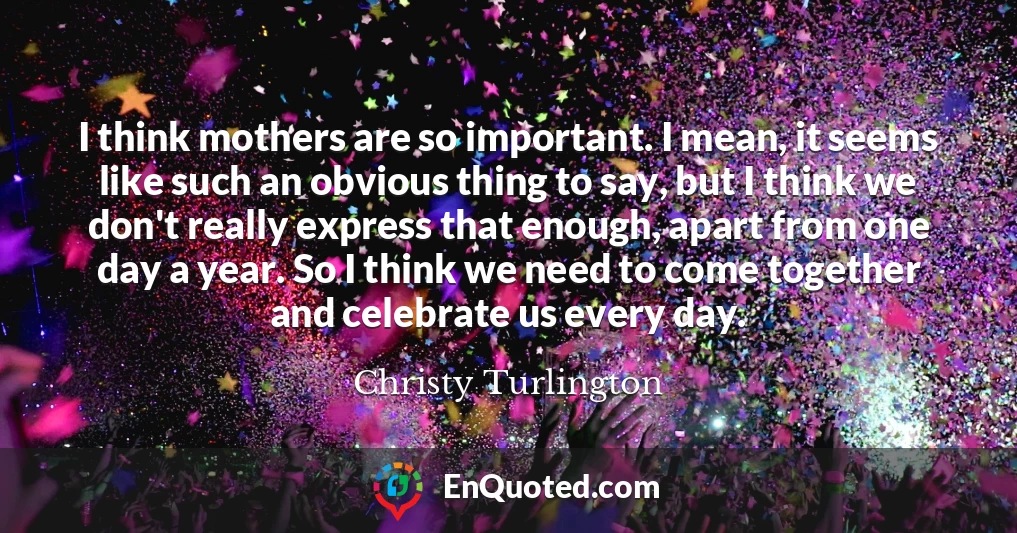 I think mothers are so important. I mean, it seems like such an obvious thing to say, but I think we don't really express that enough, apart from one day a year. So I think we need to come together and celebrate us every day.