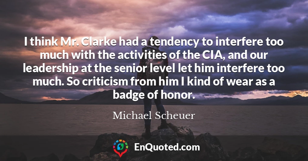 I think Mr. Clarke had a tendency to interfere too much with the activities of the CIA, and our leadership at the senior level let him interfere too much. So criticism from him I kind of wear as a badge of honor.