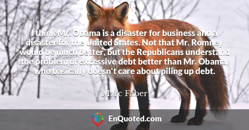 I think Mr. Obama is a disaster for business and a disaster for the United States. Not that Mr. Romney would be much better, but the Republicans understand the problem of excessive debt better than Mr. Obama, who basically doesn't care about piling up debt.