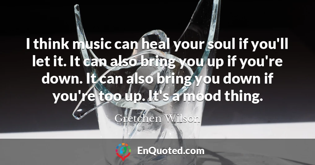 I think music can heal your soul if you'll let it. It can also bring you up if you're down. It can also bring you down if you're too up. It's a mood thing.