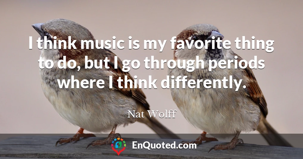 I think music is my favorite thing to do, but I go through periods where I think differently.