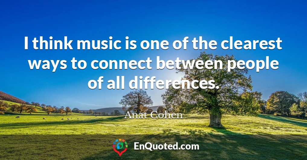 I think music is one of the clearest ways to connect between people of all differences.