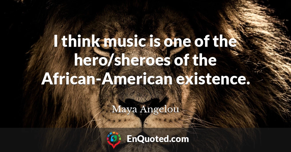 I think music is one of the hero/sheroes of the African-American existence.