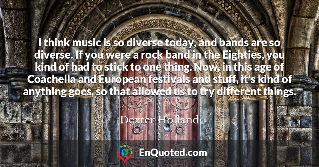 I think music is so diverse today, and bands are so diverse. If you were a rock band in the Eighties, you kind of had to stick to one thing. Now, in this age of Coachella and European festivals and stuff, it's kind of anything goes, so that allowed us to try different things.