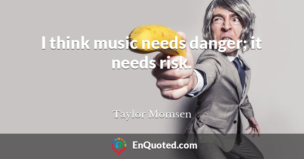 I think music needs danger; it needs risk.