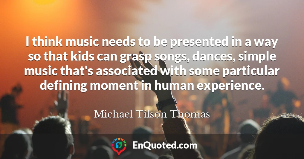 I think music needs to be presented in a way so that kids can grasp songs, dances, simple music that's associated with some particular defining moment in human experience.
