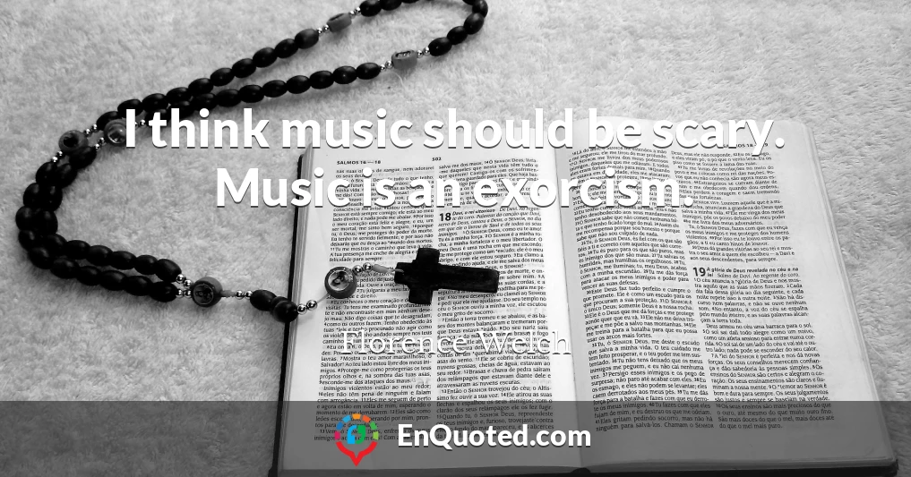 I think music should be scary. Music is an exorcism.