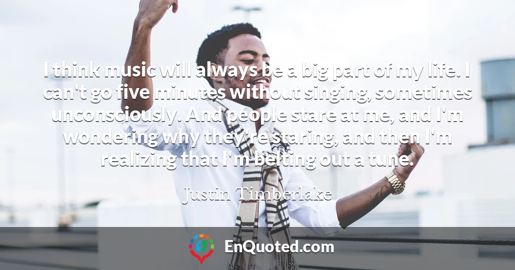 I think music will always be a big part of my life. I can't go five minutes without singing, sometimes unconsciously. And people stare at me, and I'm wondering why they're staring, and then I'm realizing that I'm belting out a tune.