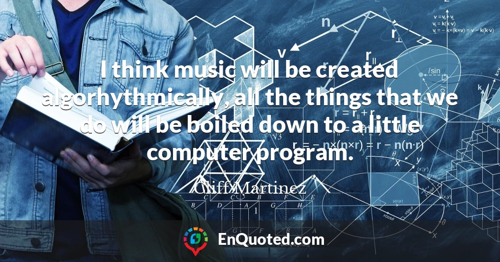 I think music will be created algorhythmically, all the things that we do will be boiled down to a little computer program.