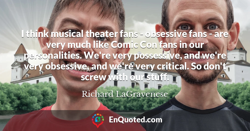 I think musical theater fans - obsessive fans - are very much like Comic Con fans in our personalities. We're very possessive, and we're very obsessive, and we're very critical. So don't screw with our stuff.