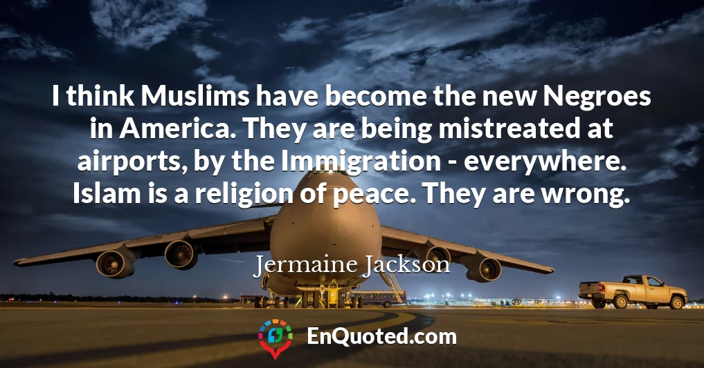 I think Muslims have become the new Negroes in America. They are being mistreated at airports, by the Immigration - everywhere. Islam is a religion of peace. They are wrong.