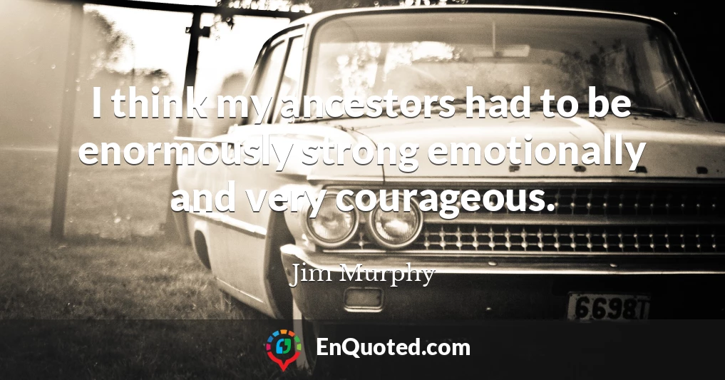 I think my ancestors had to be enormously strong emotionally and very courageous.