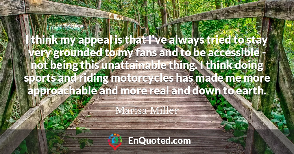 I think my appeal is that I've always tried to stay very grounded to my fans and to be accessible - not being this unattainable thing. I think doing sports and riding motorcycles has made me more approachable and more real and down to earth.